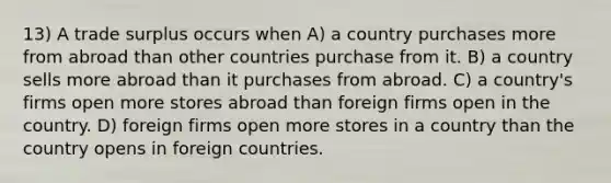 13) A trade surplus occurs when A) a country purchases more from abroad than other countries purchase from it. B) a country sells more abroad than it purchases from abroad. C) a country's firms open more stores abroad than foreign firms open in the country. D) foreign firms open more stores in a country than the country opens in foreign countries.