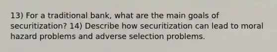 13) For a traditional bank, what are the main goals of securitization? 14) Describe how securitization can lead to moral hazard problems and adverse selection problems.