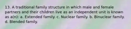 13. A traditional family structure in which male and female partners and their children live as an independent unit is known as a(n): a. Extended family. c. Nuclear family. b. Binuclear family. d. Blended family.