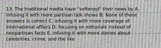 13. The traditional media have "softened" their news by A. infusing it with more partisan talk shows B. None of these answers is correct C. infusing it with more coverage of international affairs D. focusing on editorials instead of nonpartisan facts E. infusing it with more stories about celebrities, crime, and the like