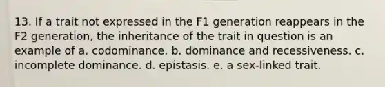 13. If a trait not expressed in the F1 generation reappears in the F2 generation, the inheritance of the trait in question is an example of a. codominance. b. dominance and recessiveness. c. incomplete dominance. d. epistasis. e. a sex-linked trait.