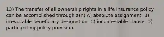 13) The transfer of all ownership rights in a life insurance policy can be accomplished through a(n) A) absolute assignment. B) irrevocable beneficiary designation. C) incontestable clause. D) participating-policy provision.