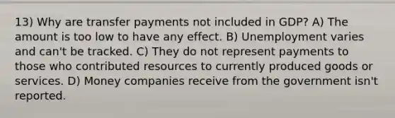 13) Why are transfer payments not included in GDP? A) The amount is too low to have any effect. B) Unemployment varies and can't be tracked. C) They do not represent payments to those who contributed resources to currently produced goods or services. D) Money companies receive from the government isn't reported.