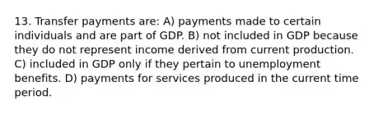 13. Transfer payments are: A) payments made to certain individuals and are part of GDP. B) not included in GDP because they do not represent income derived from current production. C) included in GDP only if they pertain to unemployment benefits. D) payments for services produced in the current time period.