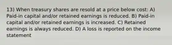 13) When treasury shares are resold at a price below cost: A) Paid-in capital and/or retained earnings is reduced. B) Paid-in capital and/or retained earnings is increased. C) Retained earnings is always reduced. D) A loss is reported on the <a href='https://www.questionai.com/knowledge/kCPMsnOwdm-income-statement' class='anchor-knowledge'>income statement</a>