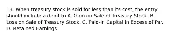 13. When treasury stock is sold for less than its cost, the entry should include a debit to A. Gain on Sale of Treasury Stock. B. Loss on Sale of Treasury Stock. C. Paid-in Capital in Excess of Par. D. Retained Earnings