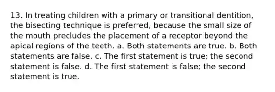 13. In treating children with a primary or transitional dentition, the bisecting technique is preferred, because the small size of the mouth precludes the placement of a receptor beyond the apical regions of the teeth. a. Both statements are true. b. Both statements are false. c. The first statement is true; the second statement is false. d. The first statement is false; the second statement is true.