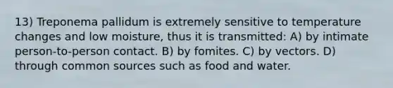 13) Treponema pallidum is extremely sensitive to temperature changes and low moisture, thus it is transmitted: A) by intimate person-to-person contact. B) by fomites. C) by vectors. D) through common sources such as food and water.