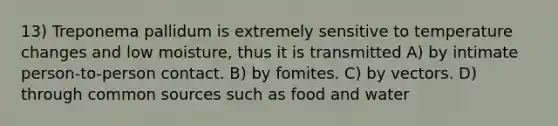 13) Treponema pallidum is extremely sensitive to temperature changes and low moisture, thus it is transmitted A) by intimate person-to-person contact. B) by fomites. C) by vectors. D) through common sources such as food and water