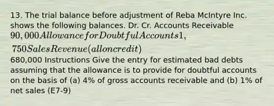 13. The trial balance before adjustment of Reba McIntyre Inc. shows the following balances. Dr. Cr. Accounts Receivable 90,000 Allowance for Doubtful Accounts 1,750 Sales Revenue (all on credit)680,000 Instructions Give the entry for estimated bad debts assuming that the allowance is to provide for doubtful accounts on the basis of (a) 4% of gross accounts receivable and (b) 1% of net sales (E7-9)