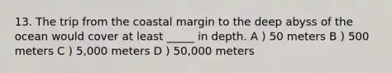 13. The trip from the coastal margin to the deep abyss of the ocean would cover at least _____ in depth. A ) 50 meters B ) 500 meters C ) 5,000 meters D ) 50,000 meters