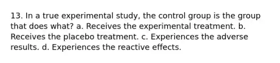 13. In a true experimental study, the control group is the group that does what? a. Receives the experimental treatment. b. Receives the placebo treatment. c. Experiences the adverse results. d. Experiences the reactive effects.