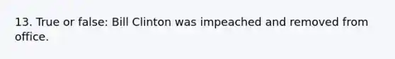 13. True or false: Bill Clinton was impeached and removed from office.