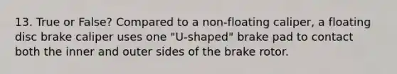 13. True or False? Compared to a non-floating caliper, a floating disc brake caliper uses one "U-shaped" brake pad to contact both the inner and outer sides of the brake rotor.