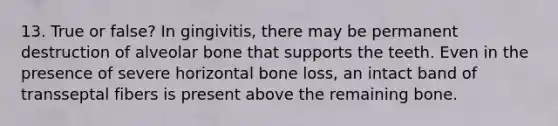 13. True or false? In gingivitis, there may be permanent destruction of alveolar bone that supports the teeth. Even in the presence of severe horizontal bone loss, an intact band of transseptal fibers is present above the remaining bone.