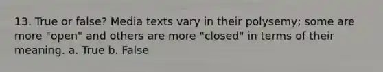 13. True or false? Media texts vary in their polysemy; some are more "open" and others are more "closed" in terms of their meaning. a. True b. False