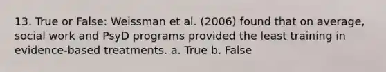 13. True or False: Weissman et al. (2006) found that on average, social work and PsyD programs provided the least training in evidence-based treatments. a. True b. False