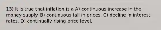 13) It is true that inflation is a A) continuous increase in the money supply. B) continuous fall in prices. C) decline in interest rates. D) continually rising price level.