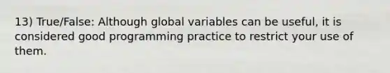 13) True/False: Although global variables can be useful, it is considered good programming practice to restrict your use of them.