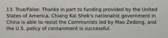 13. True/False: Thanks in part to funding provided by the United States of America, Chiang Kai Shek's nationalist government in China is able to resist the Communists led by Mao Zedong, and the U.S. policy of containment is successful.