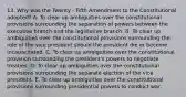 13. Why was the Twenty - Fifth Amendment to the Constitutional adopted? A. To clear up ambiguities over the constitutional provisions surrounding the separation of powers between the executive branch and the legislative branch. B. To clear up ambiguities over the constitutional provisions surrounding the role of the vice president should the president die or become incapacitated. C. To clear up ambiguities over the constitutional provision surrounding the president's powers to negotiate treaties. D. To clear up ambiguities over the constitutional provisions surrounding the separate election of the vice president. E. To clear up ambiguities over the constitutional provisions surrounding presidential powers to conduct war.