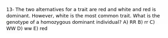 13- The two alternatives for a trait are red and white and red is dominant. However, white is the most common trait. What is the genotype of a homozygous dominant individual? A) RR B) rr C) WW D) ww E) red