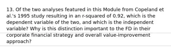 13. Of the two analyses featured in this Module from Copeland et al.'s 1995 study resulting in an r-squared of 0.92, which is the dependent variable of the two, and which is the independent variable? Why is this distinction important to the FD in their corporate financial strategy and overall value-improvement approach?