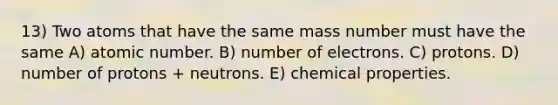 13) Two atoms that have the same mass number must have the same A) atomic number. B) number of electrons. C) protons. D) number of protons + neutrons. E) chemical properties.