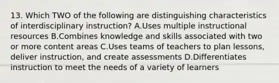 13. Which TWO of the following are distinguishing characteristics of interdisciplinary instruction? A.Uses multiple instructional resources B.Combines knowledge and skills associated with two or more content areas C.Uses teams of teachers to plan lessons, deliver instruction, and create assessments D.Differentiates instruction to meet the needs of a variety of learners