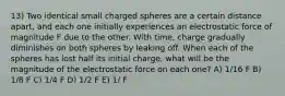 13) Two identical small charged spheres are a certain distance apart, and each one initially experiences an electrostatic force of magnitude F due to the other. With time, charge gradually diminishes on both spheres by leaking off. When each of the spheres has lost half its initial charge, what will be the magnitude of the electrostatic force on each one? A) 1/16 F B) 1/8 F C) 1/4 F D) 1/2 F E) 1/ F