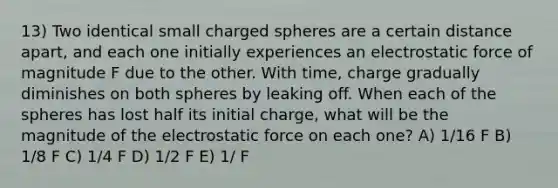 13) Two identical small charged spheres are a certain distance apart, and each one initially experiences an electrostatic force of magnitude F due to the other. With time, charge gradually diminishes on both spheres by leaking off. When each of the spheres has lost half its initial charge, what will be the magnitude of the electrostatic force on each one? A) 1/16 F B) 1/8 F C) 1/4 F D) 1/2 F E) 1/ F