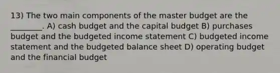 13) The two main components of the master budget are the ________. A) cash budget and the capital budget B) purchases budget and the budgeted income statement C) budgeted income statement and the budgeted balance sheet D) operating budget and the financial budget