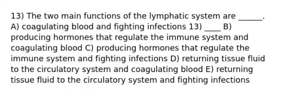 13) The two main functions of the lymphatic system are ______. A) coagulating blood and fighting infections 13) ____ B) producing hormones that regulate the immune system and coagulating blood C) producing hormones that regulate the immune system and fighting infections D) returning tissue fluid to the circulatory system and coagulating blood E) returning tissue fluid to the circulatory system and fighting infections