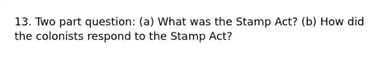 13. Two part question: (a) What was the Stamp Act? (b) How did the colonists respond to the Stamp Act?