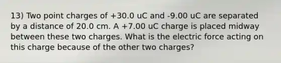 13) Two point charges of +30.0 uC and -9.00 uC are separated by a distance of 20.0 cm. A +7.00 uC charge is placed midway between these two charges. What is the electric force acting on this charge because of the other two charges?