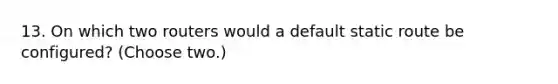 13. On which two routers would a default static route be configured? (Choose two.)