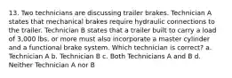 13. Two technicians are discussing trailer brakes. Technician A states that mechanical brakes require hydraulic connections to the trailer. Technician B states that a trailer built to carry a load of 3,000 lbs. or more must also incorporate a master cylinder and a functional brake system. Which technician is correct? a. Technician A b. Technician B c. Both Technicians A and B d. Neither Technician A nor B