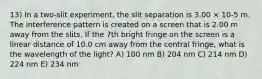 13) In a two-slit experiment, the slit separation is 3.00 × 10-5 m. The interference pattern is created on a screen that is 2.00 m away from the slits. If the 7th bright fringe on the screen is a linear distance of 10.0 cm away from the central fringe, what is the wavelength of the light? A) 100 nm B) 204 nm C) 214 nm D) 224 nm E) 234 nm