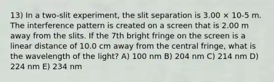 13) In a two-slit experiment, the slit separation is 3.00 × 10-5 m. The interference pattern is created on a screen that is 2.00 m away from the slits. If the 7th bright fringe on the screen is a linear distance of 10.0 cm away from the central fringe, what is the wavelength of the light? A) 100 nm B) 204 nm C) 214 nm D) 224 nm E) 234 nm