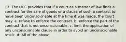 13. The UCC provides that if a court as a matter of law finds a contract for the sale of goods or a clause of such a contract to have been unconscionable at the time it was made, the court may: a. refuse to enforce the contract. b. enforce the part of the contract that is not unconscionable. c. limit the application of any unconscionable clause in order to avoid an unconscionable result. d. All of the above.