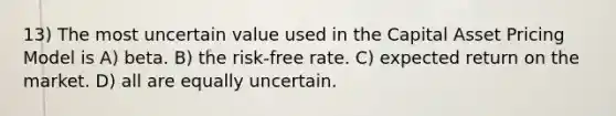 13) The most uncertain value used in the Capital Asset Pricing Model is A) beta. B) the risk-free rate. C) expected return on the market. D) all are equally uncertain.