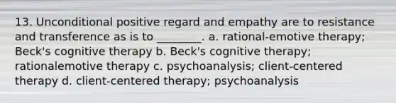 13. Unconditional positive regard and empathy are to resistance and transference as is to ________. a. rational-emotive therapy; Beck's cognitive therapy b. Beck's cognitive therapy; rationalemotive therapy c. psychoanalysis; client-centered therapy d. client-centered therapy; psychoanalysis