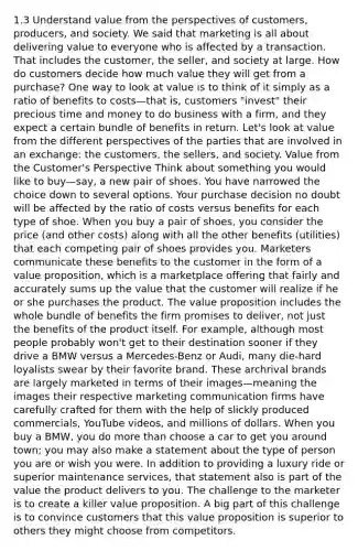 1.3 Understand value from the perspectives of customers, producers, and society. We said that marketing is all about delivering value to everyone who is affected by a transaction. That includes the customer, the seller, and society at large. How do customers decide how much value they will get from a purchase? One way to look at value is to think of it simply as a ratio of benefits to costs—that is, customers "invest" their precious time and money to do business with a firm, and they expect a certain bundle of benefits in return. Let's look at value from the different perspectives of the parties that are involved in an exchange: the customers, the sellers, and society. Value from the Customer's Perspective Think about something you would like to buy—say, a new pair of shoes. You have narrowed the choice down to several options. Your purchase decision no doubt will be affected by the ratio of costs versus benefits for each type of shoe. When you buy a pair of shoes, you consider the price (and other costs) along with all the other benefits (utilities) that each competing pair of shoes provides you. Marketers communicate these benefits to the customer in the form of a value proposition, which is a marketplace offering that fairly and accurately sums up the value that the customer will realize if he or she purchases the product. The value proposition includes the whole bundle of benefits the firm promises to deliver, not just the benefits of the product itself. For example, although most people probably won't get to their destination sooner if they drive a BMW versus a Mercedes-Benz or Audi, many die-hard loyalists swear by their favorite brand. These archrival brands are largely marketed in terms of their images—meaning the images their respective marketing communication firms have carefully crafted for them with the help of slickly produced commercials, YouTube videos, and millions of dollars. When you buy a BMW, you do more than choose a car to get you around town; you may also make a statement about the type of person you are or wish you were. In addition to providing a luxury ride or superior maintenance services, that statement also is part of the value the product delivers to you. The challenge to the marketer is to create a killer value proposition. A big part of this challenge is to convince customers that this value proposition is superior to others they might choose from competitors.