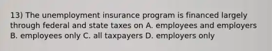 13) The unemployment insurance program is financed largely through federal and state taxes on A. employees and employers B. employees only C. all taxpayers D. employers only