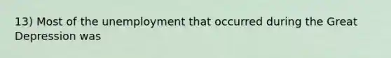 13) Most of the unemployment that occurred during the Great Depression was