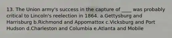 13. The Union army's success in the capture of ____ was probably critical to Lincoln's reelection in 1864. a.Gettysburg and Harrisburg b.Richmond and Appomattox c.Vicksburg and Port Hudson d.Charleston and Columbia e.Atlanta and Mobile