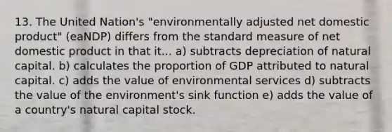 13. The United Nation's "environmentally adjusted net domestic product" (eaNDP) differs from the standard measure of net domestic product in that it... a) subtracts depreciation of natural capital. b) calculates the proportion of GDP attributed to natural capital. c) adds the value of environmental services d) subtracts the value of the environment's sink function e) adds the value of a country's natural capital stock.