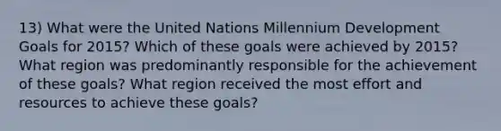 13) What were the United Nations Millennium Development Goals for 2015? Which of these goals were achieved by 2015? What region was predominantly responsible for the achievement of these goals? What region received the most effort and resources to achieve these goals?