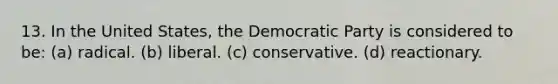 13. In the United States, the Democratic Party is considered to be: (a) radical. (b) liberal. (c) conservative. (d) reactionary.