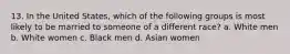 13. In the United States, which of the following groups is most likely to be married to someone of a different race? a. White men b. White women c. Black men d. Asian women